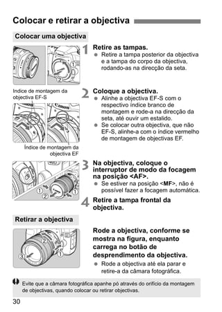 Colocar e retirar a objectiva 
Colocar uma objectiva 
30 
1 Retire as tampas. 
  Retire a tampa posterior da objectiva 
e a tampa do corpo da objectiva, 
rodando-as na direcção da seta. 
2 Coloque a objectiva. 
  Alinhe a objectiva EF-S com o 
respectivo índice branco de 
montagem e rode-a na direcção da 
seta, até ouvir um estalido. 
  Se colocar outra objectiva, que não 
EF-S, alinhe-a com o índice vermelho 
de montagem de objectivas EF. 
3 Na objectiva, coloque o 
interruptor de modo da focagem 
na posição <AF>. 
  Se estiver na posição <MF>, não é 
possível fazer a focagem automática. 
4 Retire a tampa frontal da 
objectiva. 
Rode a objectiva, conforme se 
mostra na figura, enquanto 
carrega no botão de 
desprendimento da objectiva. 
  Rode a objectiva até ela parar e 
retire-a da câmara fotográfica. 
Índice de montagem da 
objectiva EF-S 
Índice de montagem da 
objectiva EF 
Retirar a objectiva 
Evite que a câmara fotográfica apanhe pó através do orifício da montagem 
de objectivas, quando colocar ou retirar objectivas. 
 