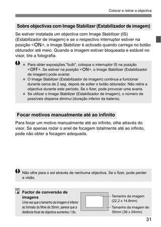 Colocar e retirar a objectiva 
Sobre objectivas com Image Stabilizer (Estabilizador de imagem) 
Se estiver instalada um objectiva com Image Stabilizer (IS) 
(Estabilizador de imagem) e se o respectivo interruptor estiver na 
posição <1>, o Image Stabilizer é activado quando carrega no botão 
obturador até meio. Quando a imagem estiver bloqueada e estável no 
visor, tire a fotografia. 
<2>. Se estiver na posição <1>, o Image Stabilizer (Estabilizador 
de imagem) pode avariar. 
durante cerca de 2 seg. depois de soltar o botão obturador. Não retire a 
objectiva durante este período. Se o fizer, pode provocar uma avaria. 
31 
  Para obter exposições "bulb", coloque o interruptor IS na posição 
  O Image Stabilizer (Estabilizador de imagem) continua a funcionar 
  Se utilizar o Image Stabilizer (Estabilizador de imagem), o número de 
possíveis disparos diminui (duração inferior da bateria). 
Focar motivos manualmente até ao infinito 
Para focar um motivo manualmente até ao infinito, olhe através do 
visor. Se apenas rodar o anel de focagem totalmente até ao infinito, 
pode não obter a focagem adequada. 
Não olhe para o sol através de nenhuma objectiva. Se o fizer, pode perder 
a visão. 
Factor de conversão de 
imagens 
Uma vez que o tamanho da imagem é inferior 
ao formato do filme de 35mm, parece que a 
distância focal da objectiva aumentou 1,6x. 
Tamanho da imagem 
(22,2 x 14,8mm) 
Tamanho da imagem de 
35mm (36 x 24mm) 
 