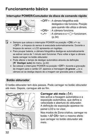 Funcionamento básico 
Interruptor POWER/Comutador do disco de comando rápido 
32 
<2> : A câmara fotográfica está 
desligada e não funciona. Posição 
para quando não utiliza a câmara. 
<1> : A câmara funciona. 
<J> : A câmara e o <5> funcionam. 
(p.34) 
  Sempre que coloca o interruptor POWER na posição <1/J> ou 
<2>, a limpeza do sensor é executada automaticamente. Durante a 
limpeza do sensor, o LCD apresenta um logótipo. 
  Para poupar bateria, a câmara fotográfica desliga-se automaticamente 
se estiver cerca de 1 minuto sem funcionar. Para voltar a ligar a câmara 
basta carregar no botão obturador. 
  Pode alterar o tempo de desligar automático através da definição 
[5Desligar auto] do menu. (p.42) 
  Se colocar o interruptor POWER na posição <2> durante a gravação 
da imagem para o cartão CF, aparece a mensagem [A gravar ...] e a 
câmara só se desliga depois de a imagem ser gravada para o cartão. 
O botão obturador tem dois passos. Pode carregar no botão obturador 
até meio. Depois, carregue até ao fim. 
Carregar até meio (0) 
Isto activa a focagem automática e a 
exposição automática, que define a 
velocidade e abertura do obturador. 
A definição da exposição aparece no 
painel LCD e no visor. 
Nos modos de Zona criativa, carregar no 
botão <p> tem o mesmo efeito 
que carregar no botão obturador até 
meio. 
Botão obturador 
 