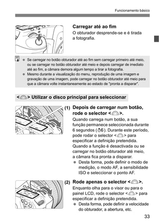 Funcionamento básico 
gravação de uma imagem, pode carregar no botão obturador até meio para 
que a câmara volte instantaneamente ao estado de "pronta a disparar". 
33 
Carregar até ao fim 
O obturador desprende-se e é tirada 
a fotografia. 
  Se carregar no botão obturador até ao fim sem carregar primeiro até meio, 
ou se carregar no botão obturador até meio e depois carregar de imediato 
até ao fim, a câmara demora algum tempo a tirar a fotografia. 
  Mesmo durante a visualização do menu, reprodução de uma imagem e 
<6> Utilizar o disco principal para seleccionar 
(1) Depois de carregar num botão, 
rode o selector <6>. 
Quando carrega num botão, a sua 
função permanece seleccionada durante 
6 segundos (9). Durante este período, 
pode rodar o selector <6> para 
especificar a definição pretendida. 
Quando a função é desactivada ou se 
carregar no botão obturador até meio, 
a câmara fica pronta a disparar. 
  Desta forma, pode definir o modo de 
medição, o modo AF, a sensibilidade 
ISO e seleccionar o ponto AF. 
(2) Rode apenas o selector <6>. 
Enquanto olha para o visor ou para o 
painel LCD, rode o selector <6> para 
especificar a definição pretendida. 
  Desta forma, pode definir a velocidade 
do obturador, a abertura, etc. 
 