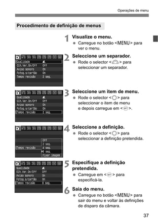 Operações de menu 
37 
Procedimento de definição de menus 
1 Visualize o menu. 
  Carregue no botão <M> para 
ver o menu. 
2 Seleccione um separador. 
  Rode o selector <6> para 
seleccionar um separador. 
3 Seleccione um item de menu. 
  Rode o selector <5> para 
seleccionar o item de menu 
e depois carregue em <0>. 
4 Seleccione a definição. 
  Rode o selector <5> para 
seleccionar a definição pretendida. 
5 Especifique a definição 
pretendida. 
  Carregue em <0> para 
especificá-la. 
6 Saia do menu. 
  Carregue no botão <M> para 
sair do menu e voltar às definições 
de disparo da câmara. 
 