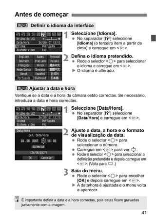 41 
Antes de começar 
3 Definir o idioma da interface 
1 Seleccione [Idioma]. 
  No separador [6] seleccione 
[Idioma] (o terceiro item a partir de 
cima) e carregue em <0>. 
2 Defina o idioma pretendido. 
  Rode o selector <5> para seleccionar 
o idioma e carregue em <0>. 
X O idioma é alterado. 
3 Ajustar a data e hora 
Verifique se a data e a hora da câmara estão correctas. Se necessário, 
introduza a data e hora correctas. 
1 Seleccione [Data/Hora]. 
  No separador [6] seleccione 
[Data/Hora] e carregue em <0>. 
2 Ajuste a data, a hora e o formato 
de visualização da data. 
  Rode o selector <5> para 
seleccionar o número. 
  Carregue em <0> para ver . 
  Rode o selector <5> para seleccionar a 
definição pretendida e depois carregue em 
<0>. (Volta para .) 
3 Saia do menu. 
  Rode o selector <5> para escolher 
[OK] e depois carregue em <0>. 
X A data/hora é ajustada e o menu volta 
a aparecer. 
É importante definir a data e a hora correctas, pois estas ficam gravadas 
juntamente com a imagem. 
 