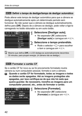 Antes de começar 
3 Definir o tempo de desligar/tempo de desligar automático 
Pode alterar este tempo de desligar automático para que a câmara se 
desligue automaticamente após um determinado período sem 
funcionar. Se não quiser que a câmara se desligue automaticamente, 
defina para [Off]. Depois de a câmara se desligar, pode voltar a ligá-la 
carregando no botão obturador ou em outro botão. 
42 
1 Seleccione [Desligar auto]. 
  No separador [5] seleccione 
[Desligar auto] e carregue em <0>. 
2 Seleccione o tempo pretendido. 
  Rode o selector <5> para escolher 
o item e carregue em <0>. 
Mesmo que defina [Off], o LCD desliga-se automaticamente decorridos 
30 minutos, para poupar energia. (A câmara não se desliga.) 
Se o cartão CF for novo ou se foi previamente formatado noutra 
câmara ou num computador pessoal, formate-o com a câmara. 
Quando o cartão CF for formatado, todas as imagens e todos 
os dados serão apagados. Até as imagens protegidas são 
apagadas, por isso certifique-se de que não há nada que 
queira guardar. Se necessário, transfira as imagens para um 
computador pessoal, etc., antes de formatar o cartão. 
1 Seleccione [Formatar]. 
  No separador [5] seleccione 
[Formatar] e carregue em <0>. 
3 Formatar o cartão CF 
 