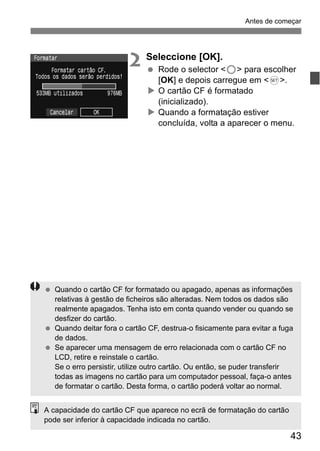 Antes de começar 
43 
2 Seleccione [OK]. 
  Rode o selector <5> para escolher 
[OK] e depois carregue em <0>. 
X O cartão CF é formatado 
(inicializado). 
X Quando a formatação estiver 
concluída, volta a aparecer o menu. 
  Quando o cartão CF for formatado ou apagado, apenas as informações 
relativas à gestão de ficheiros são alteradas. Nem todos os dados são 
realmente apagados. Tenha isto em conta quando vender ou quando se 
desfizer do cartão. 
  Quando deitar fora o cartão CF, destrua-o fisicamente para evitar a fuga 
de dados. 
  Se aparecer uma mensagem de erro relacionada com o cartão CF no 
LCD, retire e reinstale o cartão. 
Se o erro persistir, utilize outro cartão. Ou então, se puder transferir 
todas as imagens no cartão para um computador pessoal, faça-o antes 
de formatar o cartão. Desta forma, o cartão poderá voltar ao normal. 
A capacidade do cartão CF que aparece no ecrã de formatação do cartão 
pode ser inferior à capacidade indicada no cartão. 
 