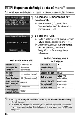 3 Repor as definições da câmaraN 
É possível repor as definições de disparo da câmara e as definições de menu. 
44 
1 Seleccione [Limpar todas def. 
da câmara]. 
  No separador [7] seleccione 
[Limpar todas def. da câmara] e 
carregue em <0>. 
2 Seleccione [OK]. 
  Rode o selector <5> para escolher 
[OK] e depois carregue em <0>. 
X Quando especificar [Limpar todas 
def. da câmara], a câmara 
fotográfica repõe as seguintes 
definições. 
Modo AF One-Shot AF 
Selecção de 
Selecção 
ponto AF 
automática 
Modo de 
medição q (medição matricial) 
Modo de disparo u (disparo único) 
Compensação 
da exposição 0 (zero) 
AEB Cancelado 
Compensação da 
exposição do flash 0 (zero) 
Qualidade 73 
Sensibilidade 
ISO Auto 
Espaço de cor sRGB 
Bal. brancos Q (WB 
automático) 
Correcção WB Cancelado 
Variação WB Cancelado 
Picture Style Standard 
Definições de disparo 
Definições de gravação 
de imagem 
  As opções [Funções personalizadas] e [Def. utilizador da câmara] 
não são limpas. 
  Os dados do balanço de brancos (p.68) obtidos a partir do balanço de 
brancos personalizado e dos dados de sujidade a eliminar (p.129) são 
apagados. 
 