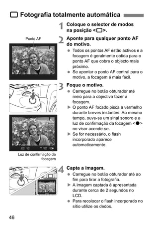 1 Fotografia totalmente automática 
46 
1 Coloque o selector de modos 
na posição <1>. 
2 Aponte para qualquer ponto AF 
do motivo. 
  Todos os pontos AF estão activos e a 
focagem é geralmente obtida para o 
ponto AF que cobre o objecto mais 
próximo. 
  Se apontar o ponto AF central para o 
motivo, a focagem é mais fácil. 
3 Foque o motivo. 
  Carregue no botão obturador até 
meio para a objectiva fazer a 
focagem. 
X O ponto AF focado pisca a vermelho 
durante breves instantes. Ao mesmo 
tempo, ouve-se um sinal sonoro e a 
luz de confirmação da focagem <o> 
no visor acende-se. 
X Se for necessário, o flash 
incorporado aparece 
automaticamente. 
4 Capte a imagem. 
  Carregue no botão obturador até ao 
fim para tirar a fotografia. 
X A imagem captada é apresentada 
durante cerca de 2 segundos no 
LCD. 
  Para recolocar o flash incorporado no 
sítio utilize os dedos. 
Ponto AF 
Luz de confirmação da 
focagem 
 