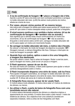 1 Fotografia totalmente automática 
FAQ 
  A luz de confirmação de focagem <o> pisca e a focagem não é feita. 
Aponte o ponto AF para uma área com bom contraste luz/sombra e carregue 
no botão obturador até meio. (p.80) Se estiver muito próximo do motivo, 
afaste-se e tente de novo. 
47 
  Por vezes, piscam vários pontos AF ao mesmo tempo. 
Isto indica que a focagem foi obtida para todos esses pontos AF. Desde que o 
ponto AF que cobre o motivo desejado esteja a piscar, pode tirar a fotografia. 
  O sinal sonoro continua a ser emitido a baixo volume. (A luz de 
confirmação da focagem <o> também não se acende.) 
Isso significa que a câmara está a focar continuamente um motivo em 
movimento. (A luz de confirmação da focagem <o> não se acende.) 
Enquanto o sinal sonoro está a emitir som, carregue no botão obturador até 
ao fim para captar um motivo em movimento focado. 
  Se carregar no botão obturador até meio, o motivo não é focado. 
Se colocar o interruptor de modo de focagem da objectiva na posição <MF> 
(focagem manual), a câmara fotográfica não foca. Coloque o interruptor de 
modo de focagem na posição <AF>. 
  Quando foco um motivo, aplico o zoom e tiro uma fotografia, 
a imagem fica desfocada. 
Se quiser utilizar o zoom, faço-o antes da focagem. Rodar o anel de zoom, 
após a focagem do motivo, pode turvar um pouco a imagem. 
  O flash apareceu, apesar de ser de dia. 
No caso de motivo em contraluz, o flash pode aparecer para ajudar a reduzir 
sombras desagradáveis sobre o motivo. 
  O flash incorporado disparou uma série de vezes, sob luz fraca. 
Para ajudar à focagem automática, ao carregar no botão obturador até meio, 
o flash incorporado pode disparar uma série de vezes. Isto é designado de luz 
auxiliar AF. É eficaz até cerca de 4 metros de distância. 
  A fotografia ficou escura, apesar de ter usado flash. 
O motivo estava muito afastado. O motivo deve estar a 5 metros de distância 
da câmara, ou menos. 
  Ao utilizar o flash, a parte de baixo da fotografia ficou com uma 
tonalidade escura não natural. 
O motivo estava demasiado próximo da câmara e a objectiva originou o 
aparecimento de uma sombra. O motivo deve estar a pelo menos 1 metro de 
distância da câmara. Se a objectiva tiver uma cobertura (vendida em 
separado) instalada, retire-a antes de tirar fotografias com flash. 
 