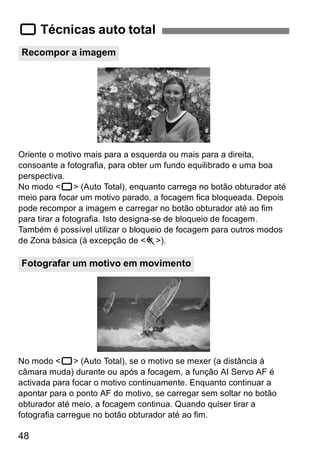 1 Técnicas auto total 
Recompor a imagem 
Oriente o motivo mais para a esquerda ou mais para a direita, 
consoante a fotografia, para obter um fundo equilibrado e uma boa 
perspectiva. 
No modo <1> (Auto Total), enquanto carrega no botão obturador até 
meio para focar um motivo parado, a focagem fica bloqueada. Depois 
pode recompor a imagem e carregar no botão obturador até ao fim 
para tirar a fotografia. Isto designa-se de bloqueio de focagem. 
Também é possível utilizar o bloqueio de focagem para outros modos 
de Zona básica (à excepção de <5>). 
Fotografar um motivo em movimento 
No modo <1> (Auto Total), se o motivo se mexer (a distância à 
câmara muda) durante ou após a focagem, a função AI Servo AF é 
activada para focar o motivo continuamente. Enquanto continuar a 
apontar para o ponto AF do motivo, se carregar sem soltar no botão 
obturador até meio, a focagem continua. Quando quiser tirar a 
fotografia carregue no botão obturador até ao fim. 
48 
 