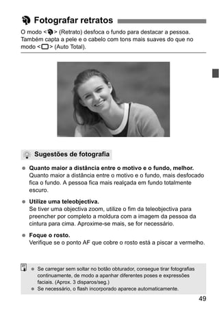 49 
2 Fotografar retratos 
O modo <2> (Retrato) desfoca o fundo para destacar a pessoa. 
Também capta a pele e o cabelo com tons mais suaves do que no 
modo <1> (Auto Total). 
Sugestões de fotografia 
  Quanto maior a distância entre o motivo e o fundo, melhor. 
Quanto maior a distância entre o motivo e o fundo, mais desfocado 
fica o fundo. A pessoa fica mais realçada em fundo totalmente 
escuro. 
  Utilize uma teleobjectiva. 
Se tiver uma objectiva zoom, utilize o fim da teleobjectiva para 
preencher por completo a moldura com a imagem da pessoa da 
cintura para cima. Aproxime-se mais, se for necessário. 
  Foque o rosto. 
Verifique se o ponto AF que cobre o rosto está a piscar a vermelho. 
  Se carregar sem soltar no botão obturador, consegue tirar fotografias 
continuamente, de modo a apanhar diferentes poses e expressões 
faciais. (Aprox. 3 disparos/seg.) 
  Se necessário, o flash incorporado aparece automaticamente. 
 