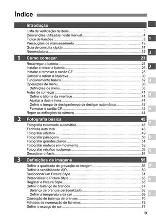 5 
Índice 
1 
2 
3 
Introdução 
Lista de verificação de itens...............................................................................3 
Convenções utilizadas neste manual.................................................................4 
Índice de funções ...............................................................................................8 
Precauções de manuseamento .......................................................................12 
Guia de consulta rápida ...................................................................................14 
Nomenclatura...................................................................................................16 
Como começar 23 
Recarregar a bateria ........................................................................................24 
Instalar e retirar a bateria .................................................................................26 
Instalar e remover o cartão CF ........................................................................28 
Colocar e retirar a objectiva .............................................................................30 
Funcionamento básico .....................................................................................32 
Operações de menu.........................................................................................36 
Definições de menu ......................................................................................38 
Antes de começar ............................................................................................41 
Definir o idioma da interface .........................................................................41 
Ajustar a data e hora.....................................................................................41 
Definir o tempo de desligar/tempo de desligar automático...........................42 
Formatar o cartão CF....................................................................................42 
Repor as definições da câmara .......................................................................44 
Fotografia básica 45 
Fotografia totalmente automática.....................................................................46 
Técnicas auto total ...........................................................................................48 
Fotografar retratos ...........................................................................................49 
Fotografar paisagens .......................................................................................50 
Fotografar grandes planos ...............................................................................51 
Fotografar motivos em movimento...................................................................52 
Fotografar retratos nocturnos...........................................................................53 
Desactivar o flash.............................................................................................54 
Definições de imagens 55 
Definir a qualidade de gravação de imagem....................................................56 
Definir a sensibilidade ISO...............................................................................59 
Seleccionar um Picture Style ...........................................................................61 
Personalizar o Picture Style .............................................................................63 
Registar o Picture Style....................................................................................65 
Definir o balanço de brancos ...........................................................................67 
Balanço de brancos personalizado...............................................................68 
Definir a temperatura da cor .........................................................................69 
Correcção de balanço de brancos ...................................................................70 
Métodos de numeração de ficheiros ................................................................72 
Definir o espaço de cor ....................................................................................74 
1 
2 
3 
4 
5 
6 
7 
8 
9 
10 
11 
12 
 
