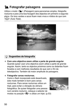 3 Fotografar paisagens 
Utilize o modo <3> (Paisagem) para panoramas amplos, fotografia 
nocturna e para uma boa focagem dos objectos em primeiro e segundo 
plano. Os tons verdes e azuis ficam mais vivos e nítidos do que com 
<1> (Auto Total). 
Sugestões de fotografia 
  Com uma objectiva zoom utilize a parte de grande angular. 
50 
Quando quiser usar uma objectiva zoom utilize a parte de grande 
angular. Assim, tanto os objectos próximos como os distantes ficam 
focados e com melhores resultados do que com o fim da 
teleobjectiva. Também dá maior amplitude às paisagens. 
  Fotografar cenas nocturnas. 
Como o flash incorporado está desactivado, 
este modo também é bom para cenas 
nocturnas. Para cenas nocturnas utilize um 
tripé, para evitar a vibração da câmara 
fotográfica. Se quiser fotografar uma pessoa 
num cenário nocturno, coloque o selector de 
modos na posição <6> e utilize um tripé. (p.53) 
 