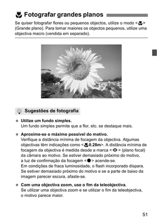 4 Fotografar grandes planos 
Se quiser fotografar flores ou pequenos objectos, utilize o modo <4> 
(Grande plano). Para tornar maiores os objectos pequenos, utilize uma 
objectiva macro (vendida em separado). 
51 
Sugestões de fotografia 
  Utilize um fundo simples. 
Um fundo simples permite que a flor, etc. se destaque mais. 
  Aproxime-se o máximo possível do motivo. 
Verifique a distância mínima de focagem da objectiva. Algumas 
objectivas têm indicações como <40.28m>. A distância mínima de 
focagem da objectiva é medida desde a marca <V> (plano focal) 
da câmara ao motivo. Se estiver demasiado próximo do motivo, 
a luz de confirmação da focagem <o> acende-se. 
Em condições de fraca luminosidade, o flash incorporado dispara. 
Se estiver demasiado próximo do motivo e se a parte de baixo da 
imagem parecer escura, afaste-se. 
  Com uma objectiva zoom, use o fim da teleobjectiva. 
Se utilizar uma objectiva zoom e se utilizar o fim da teleobjectiva, 
o motivo parece maior. 
 