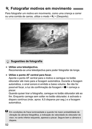 5 Fotografar motivos em movimento 
Para fotografar um motivo em movimento, como uma criança a correr 
ou uma corrida de carros, utilize o modo <5> (Desporto). 
Sugestões de fotografia 
  Utilize uma teleobjectiva. 
52 
Recomenda-se uma teleobjectiva para poder fotografar de longe. 
  Utilize o ponto AF central para focar. 
Aponte o ponto AF central para o motivo e carregue no botão 
obturador até meio para a focagem automática. Durante a focagem 
automática, o sinal sonoro é emitido a baixo volume. Se não for 
possível focar, a luz de confirmação da focagem <o> começa a 
piscar. 
Quando quiser tirar a fotografia, carregue no botão obturador até ao 
fim. Enquanto carrega sem soltar no botão obturador, é activado o 
disparo contínuo (máx. aprox. 6,5 disparos por seg.) e a focagem 
automática. 
Em condições de fraca luminosidade e quando há maior probabilidade de 
vibração da câmara fotográfica, a indicação de velocidade do obturador do 
visor, no canto inferior esquerdo, aparece a piscar. Segure bem a câmara e 
dispare. 
 