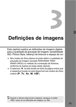 55 
3 
Definições de imagens 
Este capítulo explica as definições de imagens digitais 
para a qualidade de gravação de imagem, sensibilidade 
ISO, Picture Style, balanço de brancos e espaço de cor. 
  Nos modos de Zona básica só pode definir a qualidade de 
gravação de imagem (excepto RAW/sRAW, RAW/ 
sRAW+JPEG) e o método de numeração de ficheiros, 
conforme se explica ao longo deste capítulo. 
  O asterisco M no lado direito do título da página indica que 
a respectiva função só está disponível nos modos de Zona 
criativa (d, s, f, a, 8). 
Quando a câmara está pronta a disparar, carregue no botão 
<B> para ver as definições de imagens. (p.168) 
 