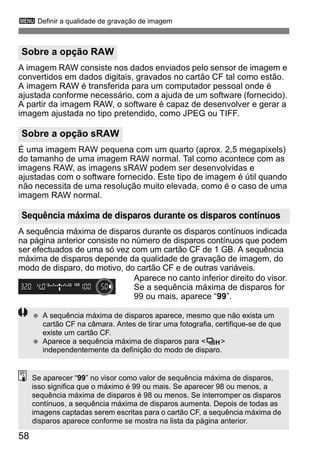 3 Definir a qualidade de gravação de imagem 
A imagem RAW consiste nos dados enviados pelo sensor de imagem e 
convertidos em dados digitais, gravados no cartão CF tal como estão. 
A imagem RAW é transferida para um computador pessoal onde é 
ajustada conforme necessário, com a ajuda de um software (fornecido). 
A partir da imagem RAW, o software é capaz de desenvolver e gerar a 
imagem ajustada no tipo pretendido, como JPEG ou TIFF. 
É uma imagem RAW pequena com um quarto (aprox. 2,5 megapixels) 
do tamanho de uma imagem RAW normal. Tal como acontece com as 
imagens RAW, as imagens sRAW podem ser desenvolvidas e 
ajustadas com o software fornecido. Este tipo de imagem é útil quando 
não necessita de uma resolução muito elevada, como é o caso de uma 
imagem RAW normal. 
A sequência máxima de disparos durante os disparos contínuos indicada 
na página anterior consiste no número de disparos contínuos que podem 
ser efectuados de uma só vez com um cartão CF de 1 GB. A sequência 
máxima de disparos depende da qualidade de gravação de imagem, do 
modo de disparo, do motivo, do cartão CF e de outras variáveis. 
58 
Aparece no canto inferior direito do visor. 
Se a sequência máxima de disparos for 
99 ou mais, aparece “99”. 
Sobre a opção RAW 
Sobre a opção sRAW 
Sequência máxima de disparos durante os disparos contínuos 
  A sequência máxima de disparos aparece, mesmo que não exista um 
cartão CF na câmara. Antes de tirar uma fotografia, certifique-se de que 
existe um cartão CF. 
  Aparece a sequência máxima de disparos para <o> 
independentemente da definição do modo de disparo. 
Se aparecer “99” no visor como valor de sequência máxima de disparos, 
isso significa que o máximo é 99 ou mais. Se aparecer 98 ou menos, a 
sequência máxima de disparos é 98 ou menos. Se interromper os disparos 
contínuos, a sequência máxima de disparos aumenta. Depois de todas as 
imagens captadas serem escritas para o cartão CF, a sequência máxima de 
disparos aparece conforme se mostra na lista da página anterior. 
 