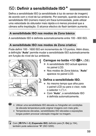 i: Definir a sensibilidade ISON 
Defina a sensibilidade ISO (a sensibilidade à luz do sensor de imagem) 
de acordo com o nível de luz ambiente. Por exemplo, quando aumenta a 
sensibilidade ISO (número maior) em fraca luminosidade, pode utilizar 
uma velocidade do obturador mais rápida e é menos provável que a 
câmara sofra trepidação. O alcance efectivo do flash também aumenta. 
A sensibilidade ISO nos modos de Zona básica 
A sensibilidade ISO é definida automaticamente entre 100 - 800 ISO. 
A sensibilidade ISO nos modos de Zona criativa 
Pode definir 100 - 1600 ISO em incrementos de 1/3 pontos. Além disso, 
a definição “Auto” permite mudar a sensibilidade ISO automaticamente 
em função do nível de luz ambiente. 
1 Carregue no botão <m>. (9) 
X A sensibilidade ISO actual aparece 
no painel LCD. 
  Nos modos de Zona básica, “Auto” 
59 
aparece no painel LCD. 
2 Defina a sensibilidade ISO. 
  Ao mesmo tempo que olha para 
o painel LCD ou para o visor, rode 
o selector <6>. 
  Com “Auto”, a sensibilidade ISO 
é definida automaticamente. 
  Utilizar uma sensibilidade ISO elevada ou fotografar em condições 
de elevada temperatura pode originar imagens com mais grão. 
  Temperaturas elevadas, sensibilidades ISO elevadas e exposições 
longas podem provocar coloração irregular na imagem. 
Com [8F.Pn I -3] (Expansão ISO) definido para [1: On] (p.154), 
também pode seleccionar “H” (ISO 3200). 
 