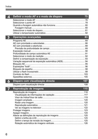 Índice 
6 
4 Definir o modo AF e o modo de disparo 75 
5 
6 
7 
Seleccionar o modo AF ................................................................................... 76 
Seleccionar o ponto AF ................................................................................... 78 
Quando a focagem automática não funciona.................................................. 80 
Focagem manual.......................................................................................... 80 
Seleccionar o modo de disparo....................................................................... 81 
Utilizar o temporizador automático.................................................................. 82 
Operações avançadas 83 
Programa AE................................................................................................... 84 
AE com prioridade a velocidades.................................................................... 86 
AE com prioridade a aberturas........................................................................ 88 
Previsão da profundidade de campo............................................................ 89 
Exposição manual ........................................................................................... 90 
Profundidade de campo automática AE.......................................................... 91 
Seleccionar o modo de medição ..................................................................... 92 
Definir a compensação da exposição.............................................................. 93 
Variação sequencial da exposição automática (AEB)..................................... 94 
Bloqueio AE..................................................................................................... 95 
Exposições "bulb"............................................................................................ 96 
Bloqueio de espelho........................................................................................ 98 
Utilizar o flash incorporado.............................................................................. 99 
Controlo do flash ........................................................................................... 103 
Speedlites externos....................................................................................... 105 
Disparo com visualização directa 107 
Disparo com visualização directa ................................................................. 108 
Reprodução de imagens 115 
Reprodução de imagens ............................................................................... 116 
Visualização de informações de captação ..................................................117 
Visor de índice/Visor de salto......................................................................119 
Imagem ampliada....................................................................................... 120 
Rodar uma imagem.................................................................................... 120 
Reprodução automática ............................................................................. 121 
Ver as imagens no televisor ....................................................................... 122 
Proteger imagens .......................................................................................... 123 
Apagar imagens ............................................................................................ 124 
Alterar as definições de reprodução de imagens .......................................... 125 
Definir o brilho do LCD ............................................................................... 125 
Definir o tempo de revisão da imagem....................................................... 125 
Rotação automática de imagens verticais.................................................. 126 
 