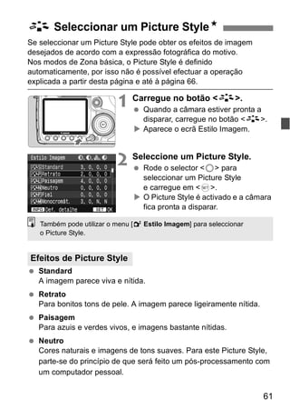 61 
A Seleccionar um Picture StyleN 
Se seleccionar um Picture Style pode obter os efeitos de imagem 
desejados de acordo com a expressão fotográfica do motivo. 
Nos modos de Zona básica, o Picture Style é definido 
automaticamente, por isso não é possível efectuar a operação 
explicada a partir desta página e até à página 66. 
1 Carregue no botão <A>. 
  Quando a câmara estiver pronta a 
disparar, carregue no botão <A>. 
X Aparece o ecrã Estilo Imagem. 
2 Seleccione um Picture Style. 
  Rode o selector <5> para 
seleccionar um Picture Style 
e carregue em <0>. 
X O Picture Style é activado e a câmara 
fica pronta a disparar. 
Também pode utilizar o menu [2 Estilo Imagem] para seleccionar 
o Picture Style. 
Efeitos de Picture Style 
  Standard 
A imagem parece viva e nítida. 
  Retrato 
Para bonitos tons de pele. A imagem parece ligeiramente nítida. 
  Paisagem 
Para azuis e verdes vivos, e imagens bastante nítidas. 
  Neutro 
Cores naturais e imagens de tons suaves. Para este Picture Style, 
parte-se do princípio de que será feito um pós-processamento com 
um computador pessoal. 
 