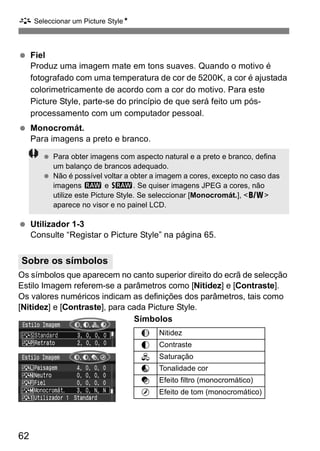 A Seleccionar um Picture StyleN 
  Fiel 
62 
Produz uma imagem mate em tons suaves. Quando o motivo é 
fotografado com uma temperatura de cor de 5200K, a cor é ajustada 
colorimetricamente de acordo com a cor do motivo. Para este 
Picture Style, parte-se do princípio de que será feito um pós-processamento 
com um computador pessoal. 
  Monocromát. 
Para imagens a preto e branco. 
  Para obter imagens com aspecto natural e a preto e branco, defina 
um balanço de brancos adequado. 
  Não é possível voltar a obter a imagem a cores, excepto no caso das 
imagens 1 e D. Se quiser imagens JPEG a cores, não 
utilize este Picture Style. Se seleccionar [Monocromát.], <0> 
aparece no visor e no painel LCD. 
  Utilizador 1-3 
Consulte “Registar o Picture Style” na página 65. 
Os símbolos que aparecem no canto superior direito do ecrã de selecção 
Estilo Imagem referem-se a parâmetros como [Nitidez] e [Contraste]. 
Os valores numéricos indicam as definições dos parâmetros, tais como 
[Nitidez] e [Contraste], para cada Picture Style. 
Símbolos 
Sobre os símbolos 
g Nitidez 
h Contraste 
i Saturação 
j Tonalidade cor 
k Efeito filtro (monocromático) 
l Efeito de tom (monocromático) 
 