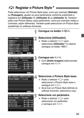 A Registar o Picture StyleN 
Pode seleccionar um Picture Style base, como por exemplo [Retrato] 
ou [Paisagem], ajustar os seus parâmetros conforme pretendido e 
registá-lo em [Utilizador 1], [Utilizador 2] ou [Utilizador 3]. Também 
pode criar Picture Styles cujos parâmetros, como por exemplo nitidez e 
contraste, sejam diferentes. Também pode seleccionar um Picture Style 
predefinido no software fornecido. 
65 
1 Carregue no botão <A>. 
2 Seleccione [Utilizador]. 
  Rode o selector <5> para 
seleccionar [Utilizador *] e depois 
carregue no botão <B>. 
3 Carregue em <0>. 
  Com [Estilo Imagem] seleccionado 
carregue em <0>. 
4 Seleccione o Picture Style base. 
  Rode o selector <5> para 
seleccionar o Picture Style base e 
carregue em <0>. 
  Se já tiver um Picture Style definido no 
software fornecido, seleccione-o aqui. 
5 Seleccione um parâmetro. 
  Rode o selector <5> para 
seleccionar um parâmetro 
e carregue em <0>. 
 