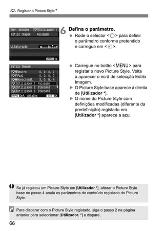 A Registar o Picture StyleN 
66 
6 Defina o parâmetro. 
  Rode o selector <5> para definir 
o parâmetro conforme pretendido 
e carregue em <0>. 
  Carregue no botão <M> para 
registar o novo Picture Style. Volta 
a aparecer o ecrã de selecção Estilo 
Imagem. 
X O Picture Style base aparece à direita 
de [Utilizador *]. 
X O nome do Picture Style com 
definições modificadas (diferente da 
predefinição) registado em 
[Utilizador *] aparece a azul. 
Se já registou um Picture Style em [Utilizador *], alterar o Picture Style 
base no passo 4 anula os parâmetros do conteúdo registado do Picture 
Style. 
Para disparar com o Picture Style registado, siga o passo 2 na página 
anterior para seleccionar [Utilizador. *] e dispare. 
 