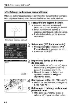 B: Definir o balanço de brancosN 
O Balanço de brancos personalizado 
O balanço de brancos personalizado permite definir manualmente o balanço de 
brancos para uma determinada fonte de iluminação, para maior precisão. 
68 
1 Fotografe um objecto branco. 
  Apenas o objecto branco deverá 
preencher o círculo de medição pontual. 
  Foque manualmente e defina a 
exposição padrão para o objecto branco. 
  Pode definir o balanço de brancos 
que quiser. 
2 Seleccione [WB Personalizado]. 
  No separador [2] seleccione [WB 
Personalizado] e carregue em <0>. 
X Aparece o ecrã SET. 
3 Importe os dados de balanço 
de brancos. 
  Rode o selector <6> ou <5> para 
seleccionar a imagem captada no 
passo 1 e carregue em <0>. 
X No ecrã da caixa de diálogo que 
aparece, seleccione [OK] para 
importar os dados. 
4 Carregue no botão <n>. (9) 
  Depois de sair do menu, carregue no 
botão <n>. 
5 Seleccione o balanço de brancos 
personalizado. 
  Olhe para o painel LCD e rode o 
selector <5> para escolher <O>. 
Círculo de medição pontual 
 