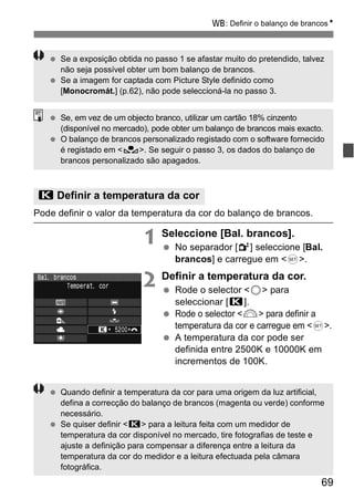 B: Definir o balanço de brancosN 
  Se a exposição obtida no passo 1 se afastar muito do pretendido, talvez 
(disponível no mercado), pode obter um balanço de brancos mais exacto. 
  O balanço de brancos personalizado registado com o software fornecido 
69 
não seja possível obter um bom balanço de brancos. 
  Se a imagem for captada com Picture Style definido como 
[Monocromát.] (p.62), não pode seleccioná-la no passo 3. 
  Se, em vez de um objecto branco, utilizar um cartão 18% cinzento 
é registado em <O>. Se seguir o passo 3, os dados do balanço de 
brancos personalizado são apagados. 
P Definir a temperatura da cor 
Pode definir o valor da temperatura da cor do balanço de brancos. 
1 Seleccione [Bal. brancos]. 
  No separador [2] seleccione [Bal. 
brancos] e carregue em <0>. 
2 Definir a temperatura da cor. 
  Rode o selector <5> para 
seleccionar [P]. 
  Rode o selector <6> para definir a 
temperatura da cor e carregue em <0>. 
  A temperatura da cor pode ser 
definida entre 2500K e 10000K em 
incrementos de 100K. 
  Quando definir a temperatura da cor para uma origem da luz artificial, 
defina a correcção do balanço de brancos (magenta ou verde) conforme 
necessário. 
  Se quiser definir <P> para a leitura feita com um medidor de 
temperatura da cor disponível no mercado, tire fotografias de teste e 
ajuste a definição para compensar a diferença entre a leitura da 
temperatura da cor do medidor e a leitura efectuada pela câmara 
fotográfica. 
 