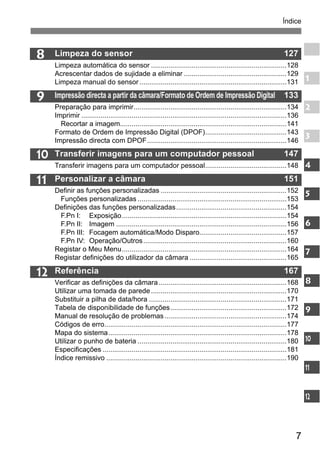 Índice 
7 
8 
9 
10 
11 
12 
Limpeza do sensor 127 
Limpeza automática do sensor ......................................................................128 
Acrescentar dados de sujidade a eliminar .....................................................129 
Limpeza manual do sensor ............................................................................131 
Impressão directa a partir da câmara/Formato de Ordem de Impressão Digital 133 
Preparação para imprimir...............................................................................134 
Imprimir ..........................................................................................................136 
Recortar a imagem......................................................................................141 
Formato de Ordem de Impressão Digital (DPOF)..........................................143 
Impressão directa com DPOF........................................................................146 
Transferir imagens para um computador pessoal 147 
Transferir imagens para um computador pessoal..........................................148 
Personalizar a câmara 151 
Definir as funções personalizadas .................................................................152 
Funções personalizadas .............................................................................153 
Definições das funções personalizadas.........................................................154 
F.Pn I: Exposição.....................................................................................154 
F.Pn II: Imagem ........................................................................................156 
F.Pn III: Focagem automática/Modo Disparo.............................................157 
F.Pn IV: Operação/Outros..........................................................................160 
Registar o Meu Menu.....................................................................................164 
Registar definições do utilizador da câmara ..................................................165 
Referência 167 
Verificar as definições da câmara ..................................................................168 
Utilizar uma tomada de parede ......................................................................170 
Substituir a pilha de data/hora .......................................................................171 
Tabela de disponibilidade de funções............................................................172 
Manual de resolução de problemas ...............................................................174 
Códigos de erro..............................................................................................177 
Mapa do sistema............................................................................................178 
Utilizar o punho de bateria .............................................................................180 
Especificações ...............................................................................................181 
Índice remissivo .............................................................................................190 
1 
2 
3 
4 
5 
6 
7 
8 
9 
10 
11 
12 
 