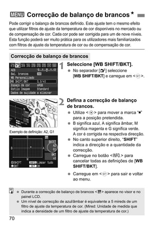 3 Correcção de balanço de brancosN 
Pode corrigir o balanço de brancos definido. Este ajuste tem o mesmo efeito 
que utilizar filtros de ajuste da temperatura de cor disponíveis no mercado ou 
de compensação de cor. Cada cor pode ser corrigida para um de nove níveis. 
Esta função poderá ser muito prática para os utilizadores mais familiarizados 
com filtros de ajuste da temperatura de cor ou de compensação de cor. 
Correcção de balanço de brancos 
70 
1 Seleccione [WB SHIFT/BKT]. 
  No separador [2] seleccione 
[WB SHIFT/BKT] e carregue em <0>. 
2 Defina a correcção de balanço 
de brancos. 
  Utilize <9> para mover a marca “ ” 
para a posição pretendida. 
  B significa azul, A significa âmbar, M 
significa magenta e G significa verde. 
A cor é corrigida na respectiva direcção. 
  No canto superior direito, “SHIFT” 
indica a direcção e a quantidade da 
correcção. 
  Carregue no botão <B> para 
cancelar todas as definições de [WB 
SHIFT/BKT]. 
  Carregue em <0> para sair e voltar 
ao menu. 
Exemplo de definição: A2, G1 
  Durante a correcção de balanço de brancos <u> aparece no visor e no 
painel LCD. 
  Um nível de correcção de azul/âmbar é equivalente a 5 mireds de um 
filtro de ajuste da temperatura de cor. (Mired: Unidade de medida que 
indica a densidade de um filtro de ajuste da temperatura de cor.) 
 