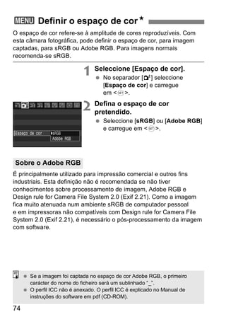 3 Definir o espaço de corN 
O espaço de cor refere-se à amplitude de cores reproduzíveis. Com 
esta câmara fotográfica, pode definir o espaço de cor, para imagem 
captadas, para sRGB ou Adobe RGB. Para imagens normais 
recomenda-se sRGB. 
Sobre o Adobe RGB 
74 
1 Seleccione [Espaço de cor]. 
  No separador [2] seleccione 
[Espaço de cor] e carregue 
em <0>. 
2 Defina o espaço de cor 
pretendido. 
  Seleccione [sRGB] ou [Adobe RGB] 
e carregue em <0>. 
É principalmente utilizado para impressão comercial e outros fins 
industriais. Esta definição não é recomendada se não tiver 
conhecimentos sobre processamento de imagem, Adobe RGB e 
Design rule for Camera File System 2.0 (Exif 2.21). Como a imagem 
fica muito atenuada num ambiente sRGB de computador pessoal 
e em impressoras não compatíveis com Design rule for Camera File 
System 2.0 (Exif 2.21), é necessário o pós-processamento da imagem 
com software. 
  Se a imagem foi captada no espaço de cor Adobe RGB, o primeiro 
carácter do nome do ficheiro será um sublinhado “_”. 
  O perfil ICC não é anexado. O perfil ICC é explicado no Manual de 
instruções do software em pdf (CD-ROM). 
 