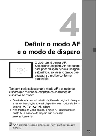 75 
4 
Definir o modo AF 
e o modo de disparo 
O visor tem 9 pontos AF. 
Seleccione um ponto AF adequado 
para poder disparar com a focagem 
automática, ao mesmo tempo que 
enquadra o motivo conforme 
pretendido. 
Também pode seleccionar o modo AF e o modo de 
disparo que melhor se adaptam às condições de 
disparo e ao motivo. 
  O asterisco M no lado direito do título da página indica que 
a respectiva função só está disponível nos modos de Zona 
criativa (d, s, f, a, 8). 
  Nos modos de Zona básica, o modo AF, a selecção de 
ponto AF e o modo de disparo são definidos 
automaticamente. 
<f> significa Focagem automática. <MF> significa Focagem 
manual. 
 