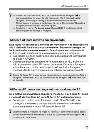 f: Seleccionar o modo AF N 
  Se não for possível focar, a luz de confirmação de focagem <o> 
começa a piscar no visor. Se isto acontecer, não é possível captar 
imagens, mesmo que carregue no botão obturador até ao fim. 
Recomponha a imagem e tente focar de novo. Ou consulte “Quando a 
focagem automática não funciona” (p.80). 
  Se definir o menu [1 Aviso sonoro] para [Off], é emitido um sinal 
sonoro quando se atinge a focagem. 
AI Servo AF para motivos em movimento 
Este modo AF destina-se a motivos em movimento, nas situações em 
que a distância focal muda constantemente. Enquanto carregar no 
botão obturador até meio, o motivo fica bloqueado continuamente. 
  A exposição é definida no momento em que tira a fotografia. 
  Nos modos de Zona criativa, também pode utilizar AF carregando 
Com o AI Servo AF, o sinal sonoro não emite som, mesmo quando é feita a 
focagem. Além disso, a luz de confirmação da focagem <o> no visor não 
se acende. 
77 
no botão <p>. 
  Quando a selecção de ponto AF é automática (p.78), a câmara 
utiliza primeiro o ponto AF central para focar. Durante a focagem 
automática, se o motivo sair do ponto AF central, a focagem 
continua, desde que o motivo esteja coberto por outro ponto AF. 
AI Focus AF para a mudança automática do modo AF 
Se o motivo em movimento começar a mover-se, o AI Focus AF muda 
o modo AF de One-Shot AF para AI Servo AF, automaticamente. 
  Depois de o motivo estar focado no modo One-Shot AF, e se 
começar a mover-se, a câmara detecta o movimento e altera 
automaticamente o modo AF para AI Servo AF. 
Quando é feita a focagem no modo AI Focus AF com o modo Servo activo, 
ouve-se levemente o sinal sonoro. A luz de confirmação da focagem <o> 
no visor não se acende. 
 