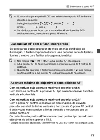 S Seleccionar o ponto AFN 
  Quando olha para o painel LCD para seleccionar o ponto AF, tenha em 
atenção o seguinte: 
Selecção automática , centro , 
direita , topo 
  Se não for possível focar com a luz auxiliar AF do Speedlite EOS 
dedicado externo, seleccione o ponto AF central. 
Se carregar no botão obturador até meio em más condições de 
iluminação, o flash incorporado dispara uma pequena série de flashes. 
Ilumina o motivo para facilitar a focagem automática. 
  Nos modos <3> <5> <7>, a luz auxiliar AF não dispara. 
  A luz auxiliar AF do flash incorporado é eficaz até cerca de 4 metros de 
distância. 
  Quando faz aparecer o flash incorporado com o botão <I> nos modos 
de Zona criativa, a luz auxiliar AF é disparada quando necessário. 
Com objectivas cuja abertura máxima é superior a f/5,6 
Com todos os pontos AF, é possível AF tipo cruzado sensível às linhas 
verticais e horizontais. 
Com objectivas cuja abertura máxima é superior a f/2,8* 
Com o ponto AF central, é possível AF tipo cruzado, de elevada 
precisão, sensível às linhas verticais e horizontais. O ponto AF central 
é duas vezes mais sensível a linhas verticais e horizontais que os 
outros pontos AF. 
Os restantes oito pontos AF funcionam como pontos tipo cruzado com 
objectivas de brilho superior a f/5,6. 
* Excepto no caso das objectivas EF 28-80mm f/2,8-4L USM e EF 50mm f/2,5 Compact Macro. 
79 
Luz auxiliar AF com o flash incorporado 
Abertura máxima da objectiva e sensibilidade AF 
 
