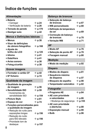 Alimentação 
 Bateria 
• Carregar Î p.24 
• Verificação da bateria Î p.26 
 Tomada de parede Î p.170 
 Desligar auto Î p.42 
Menus e Definições básicas 
 Menus Î p.38 
 Visor de definições 
da câmara fotográfica Î p.168 
 Ajuste do 
brilho do LCD Î p.125 
 Idioma Î p.41 
 Data/Hora Î p.41 
 Aviso sonoro Î p.38 
 Fotog.s/cartão Î p.38 
Gravar imagens 
 Formatar o cartão CF Î p.42 
 Nº ficheiro Î p.72 
Qualidade da imagem 
 Qualidade de gravação 
de imagem Î p.56 
 Sensibilidade ISO Î p.59 
• Incrementos da 
8 
sensibilidade ISO Î p.154 
 Picture Style Î p.61 
 Espaço de cor Î p.74 
 Funções personalizadas para 
a qualidade da imagem 
• Redução do ruído para 
exposições longas Î p.156 
• Redução do ruído 
para ISO elevado Î p.156 
• Prioridade tom de 
destaque Î p.157 
Balanço de brancos 
 Selecção de balanço 
de brancos Î p.67 
 WB personalizado Î p.68 
 Definição da temperatura 
da cor Î p.69 
 Correcção de balanço 
de brancos Î p.70 
 Variação WB Î p.71 
AF 
 Modo AF Î p.76 
 Selecção de ponto AF Î p.78 
 Focagem manual Î p.80 
Medição 
 Modo de medição Î p.92 
Disparo 
 Modos de disparo Î p.81 
 Sequência máxima 
de disparos Î p.57 
 Bloqueio de espelho Î p.98 
 Temporizador automático Î p.82 
Fotografar 
 Programa AE Î p.84 
 AE com prioridade 
a velocidades Î p.86 
• Mudança de segurança Î p.155 
 AE com prioridade 
a aberturas Î p.88 
 Exposição manual Î p.90 
 Bulb Î p.96 
Índice de funções 
 