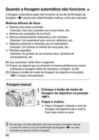 Quando a focagem automática não funciona 
A focagem automática pode não funcionar (a luz de confirmação da 
focagem <o> pisca) com determinados motivos, como por exemplo: 
Motivos difíceis de focar 
  Motivos com baixo contraste 
80 
Exemplo: Céu azul, paredes com cores fortes, etc. 
  Motivos em condições de luz fraca 
  Motivos extremamente reflectores e em contraluz 
Exemplo: Um automóvel com uma cor reflectora, etc. 
  Objectos próximos e distantes que se sobrepõem 
Exemplo: Um animal no interior de uma jaula, etc. 
  Padrões repetidos 
Exemplo: As janelas de um arranha-céus, teclados de 
computadores, etc. 
Se isso acontecer, tente fazer o seguinte: 
(1) Foque um objecto que se encontre à mesma distância do motivo 
e bloqueie a focagem antes de recompor a imagem. (p.48) 
(2) Coloque o botão de modo da focagem da objectiva na posição 
<MF> e foque manualmente. 
1 Coloque o botão de modo da 
focagem da objectiva na posição 
<MF>. 
2 Foque o motivo. 
  Faça a focagem rodando o anel de 
focagem da objectiva até o motivo 
ficar mais nítido no visor. 
Focagem manual 
Se carregar no botão obturador até meio durante a focagem manual, 
o ponto AF activo e a luz de confirmação da focagem <o> no visor 
acendem-se quando é feita a focagem. 
 
