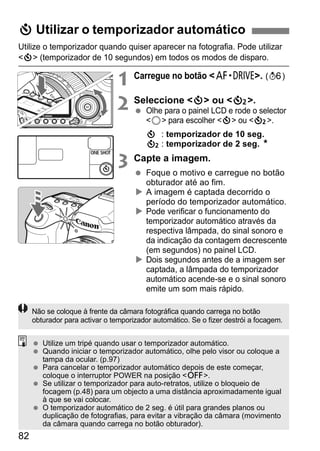 j Utilizar o temporizador automático 
Utilize o temporizador quando quiser aparecer na fotografia. Pode utilizar 
<j> (temporizador de 10 segundos) em todos os modos de disparo. 
82 
1 Carregue no botão <o>. (9) 
2 Seleccione <j> ou <l>. 
  Olhe para o painel LCD e rode o selector 
<5> para escolher <j> ou <l>. 
j : temporizador de 10 seg. 
l: temporizador de 2 seg. N 
3 Capte a imagem. 
  Foque o motivo e carregue no botão 
obturador até ao fim. 
X A imagem é captada decorrido o 
período do temporizador automático. 
X Pode verificar o funcionamento do 
temporizador automático através da 
respectiva lâmpada, do sinal sonoro e 
da indicação da contagem decrescente 
(em segundos) no painel LCD. 
X Dois segundos antes de a imagem ser 
captada, a lâmpada do temporizador 
automático acende-se e o sinal sonoro 
emite um som mais rápido. 
Não se coloque à frente da câmara fotográfica quando carrega no botão 
obturador para activar o temporizador automático. Se o fizer destrói a focagem. 
  Utilize um tripé quando usar o temporizador automático. 
  Quando iniciar o temporizador automático, olhe pelo visor ou coloque a 
tampa da ocular. (p.97) 
  Para cancelar o temporizador automático depois de este começar, 
coloque o interruptor POWER na posição <2>. 
  Se utilizar o temporizador para auto-retratos, utilize o bloqueio de 
focagem (p.48) para um objecto a uma distância aproximadamente igual 
à que se vai colocar. 
  O temporizador automático de 2 seg. é útil para grandes planos ou 
duplicação de fotografias, para evitar a vibração da câmara (movimento 
da câmara quando carrega no botão obturador). 
 