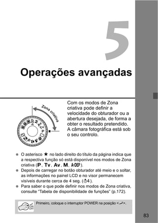 83 
5 
Operações avançadas 
Com os modos de Zona 
criativa pode definir a 
velocidade do obturador ou a 
abertura desejada, de forma a 
obter o resultado pretendido. 
A câmara fotográfica está sob 
o seu controlo. 
Zona criativa 
  O asterisco M no lado direito do título da página indica que 
a respectiva função só está disponível nos modos de Zona 
criativa (d, s, f, a, 8). 
  Depois de carregar no botão obturador até meio e o soltar, 
as informações no painel LCD e no visor permanecem 
visíveis durante cerca de 4 seg. (0). 
  Para saber o que pode definir nos modos de Zona criativa, 
consulte “Tabela de disponibilidade de funções” (p.172). 
Primeiro, coloque o interruptor POWER na posição <J>. 
 