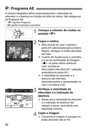 A câmara fotográfica define automaticamente a velocidade do 
obturador e a abertura em função do brilho do motivo. Isto designa-se 
de Programa AE. 
* <d> significa Programa. 
* AE significa Exposição automática. 
84 
1 Coloque o selector de modos na 
posição <d>. 
2 Foque o motivo. 
  Olhe através do visor e aponte o 
ponto AF seleccionado para o motivo. 
Depois, carregue no botão obturador 
até meio. 
X O ponto AF focado pisca a vermelho 
e a luz de confirmação da focagem 
<o>, na parte inferior direita do 
visor, acende-se. 
(Nos modos One-Shot AF + selecção 
automática do ponto AF.) 
X A velocidade do obturador e a 
abertura são definidas 
automaticamente e apresentadas no 
visor e no painel LCD. 
3 Verifique a velocidade do 
obturador e a indicação de 
abertura. 
  Desde que a velocidade do obturador 
e a indicação de abertura não 
estejam a piscar, será obtida uma 
exposição correcta. 
4 Capte a imagem. 
  Componha a imagem e carregue no 
botão obturador até ao fim. 
d: Programa AE 
 