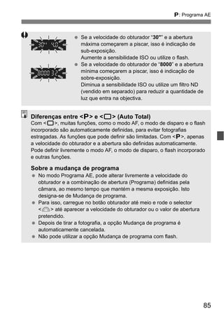 d: Programa AE 
85 
  Se a velocidade do obturador “30"” e a abertura 
máxima começarem a piscar, isso é indicação de 
sub-exposição. 
Aumente a sensibilidade ISO ou utilize o flash. 
  Se a velocidade do obturador de “8000” e a abertura 
mínima começarem a piscar, isso é indicação de 
sobre-exposição. 
Diminua a sensibilidade ISO ou utilize um filtro ND 
(vendido em separado) para reduzir a quantidade de 
luz que entra na objectiva. 
Diferenças entre <d> e <1> (Auto Total) 
Com <1>, muitas funções, como o modo AF, o modo de disparo e o flash 
incorporado são automaticamente definidas, para evitar fotografias 
estragadas. As funções que pode definir são limitadas. Com <d>, apenas 
a velocidade do obturador e a abertura são definidas automaticamente. 
Pode definir livremente o modo AF, o modo de disparo, o flash incorporado 
e outras funções. 
Sobre a mudança de programa 
  No modo Programa AE, pode alterar livremente a velocidade do 
obturador e a combinação de abertura (Programa) definidas pela 
câmara, ao mesmo tempo que mantém a mesma exposição. Isto 
designa-se de Mudança de programa. 
  Para isso, carregue no botão obturador até meio e rode o selector 
<6> até aparecer a velocidade do obturador ou o valor de abertura 
pretendido. 
  Depois de tirar a fotografia, a opção Mudança de programa é 
automaticamente cancelada. 
  Não pode utilizar a opção Mudança de programa com flash. 
 