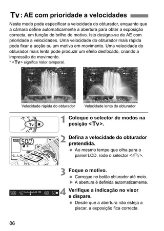 s: AE com prioridade a velocidades 
Neste modo pode especificar a velocidade do obturador, enquanto que 
a câmara define automaticamente a abertura para obter a exposição 
correcta, em função do brilho do motivo. Isto designa-se de AE com 
prioridade a velocidades. Uma velocidade do obturador mais rápida 
pode fixar a acção ou um motivo em movimento. Uma velocidade do 
obturador mais lenta pode produzir um efeito desfocado, criando a 
impressão de movimento. 
* <s> significa Valor temporal. 
86 
Velocidade rápida do obturador Velocidade lenta do obturador 
1 Coloque o selector de modos na 
posição <s>. 
2 Defina a velocidade do obturador 
pretendida. 
  Ao mesmo tempo que olha para o 
painel LCD, rode o selector <6>. 
3 Foque o motivo. 
  Carregue no botão obturador até meio. 
X A abertura é definida automaticamente. 
4 Verifique a indicação no visor 
e dispare. 
  Desde que a abertura não esteja a 
piscar, a exposição fica correcta. 
 