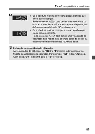 s: AE com prioridade a velocidades 
87 
  Se a abertura máxima começar a piscar, significa que 
existe sub-exposição. 
Rode o selector <6> para definir uma velocidade do 
obturador mais lenta, até a abertura parar de piscar, ou 
defina uma sensibilidade ISO mais elevada. 
  Se a abertura mínima começar a piscar, significa que 
existe sobre-exposição. 
Rode o selector <6> para definir uma velocidade do 
obturador mais rápida até a abertura parar de piscar, ou 
especifique uma sensibilidade ISO mais baixa. 
Indicação de velocidade do obturador 
As velocidades do obturador de “8000” a “4” indicam o denominador da 
fracção da velocidade do obturador. Por exemplo, “125” indica 1/125 seg. 
Além disso, “0"5” indica 0,5 seg. e “15"” é 15 seg. 
 