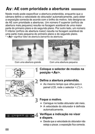 f: AE com prioridade a aberturas 
Neste modo pode especificar a abertura pretendida, enquanto que a 
câmara define a velocidade do obturador automaticamente, para obter 
a exposição correcta de acordo com o brilho do motivo. Isto designa-se 
de AE com prioridade a aberturas. Um número f/ superior (orifício de 
abertura mais pequeno) resulta na focagem aceitável de uma maior 
parte do primeiro plano e do segundo plano. Por outro lado, um número 
f/ inferior (orifício de abertura maior) resulta na focagem aceitável de 
uma parte mais pequena do primeiro plano e do segundo plano. 
* <f> significa Valor de abertura (tamanho da abertura). 
88 
Com uma abertura grande Com uma abertura pequena 
1 Coloque o selector de modos na 
posição <f>. 
2 Defina a abertura pretendida. 
  Ao mesmo tempo que olha para o 
painel LCD, rode o selector <6>. 
3 Foque o motivo. 
  Carregue no botão obturador até meio. 
X A velocidade do obturador é definida 
automaticamente. 
4 Verifique a indicação no visor 
e dispare. 
  Desde que a velocidade do obturador não 
esteja a piscar, a exposição fica correcta. 
 