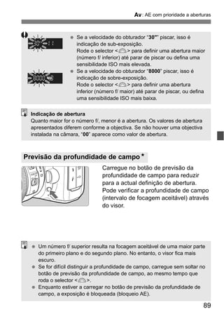 f: AE com prioridade a aberturas 
  Se a velocidade do obturador “30"” piscar, isso é 
indicação de sub-exposição. 
Rode o selector <6> para definir uma abertura maior 
(número f/ inferior) até parar de piscar ou defina uma 
sensibilidade ISO mais elevada. 
  Se a velocidade do obturador “8000” piscar, isso é 
indicação de sobre-exposição. 
Rode o selector <6> para definir uma abertura 
inferior (número f/ maior) até parar de piscar, ou defina 
uma sensibilidade ISO mais baixa. 
Indicação de abertura 
Quanto maior for o número f/, menor é a abertura. Os valores de abertura 
apresentados diferem conforme a objectiva. Se não houver uma objectiva 
instalada na câmara, “00” aparece como valor de abertura. 
Carregue no botão de previsão da 
profundidade de campo para reduzir 
para a actual definição de abertura. 
Pode verificar a profundidade de campo 
(intervalo de focagem aceitável) através 
do visor. 
89 
Previsão da profundidade de campoN 
  Um número f/ superior resulta na focagem aceitável de uma maior parte 
do primeiro plano e do segundo plano. No entanto, o visor fica mais 
escuro. 
  Se for difícil distinguir a profundidade de campo, carregue sem soltar no 
botão de previsão da profundidade de campo, ao mesmo tempo que 
roda o selector <6>. 
  Enquanto estiver a carregar no botão de previsão da profundidade de 
campo, a exposição é bloqueada (bloqueio AE). 
 