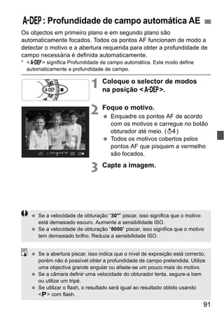 8: Profundidade de campo automática AE 
Os objectos em primeiro plano e em segundo plano são 
automaticamente focados. Todos os pontos AF funcionam de modo a 
detectar o motivo e a abertura requerida para obter a profundidade de 
campo necessária é definida automaticamente. 
* <8> significa Profundidade de campo automática. Este modo define 
automaticamente a profundidade de campo. 
91 
1 Coloque o selector de modos 
na posição <8>. 
2 Foque o motivo. 
  Enquadre os pontos AF de acordo 
com os motivos e carregue no botão 
obturador até meio. (0) 
  Todos os motivos cobertos pelos 
pontos AF que pisquem a vermelho 
são focados. 
3 Capte a imagem. 
  Se a velocidade de obturação “30"” piscar, isso significa que o motivo 
está demasiado escuro. Aumente a sensibilidade ISO. 
  Se a velocidade de obturação “8000” piscar, isso significa que o motivo 
tem demasiado brilho. Reduza a sensibilidade ISO. 
  Se a abertura piscar, isso indica que o nível de exposição está correcto, 
porém não é possível obter a profundidade de campo pretendida. Utilize 
uma objectiva grande angular ou afaste-se um pouco mais do motivo. 
  Se a câmara definir uma velocidade do obturador lenta, segure-a bem 
ou utilize um tripé. 
  Se utilizar o flash, o resultado será igual ao resultado obtido usando 
<d> com flash. 
 
