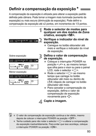 Definir a compensação da exposiçãoN 
A compensação da exposição é utilizada para alterar a exposição padrão 
definida pela câmara. Pode tornar a imagem mais iluminada (aumento da 
exposição) ou mais escura (diminuição da exposição). Pode definir a 
compensação da exposição até ±2 pontos, em incrementos de 1/3 pontos. 
93 
1 Rode o selector de modos para 
qualquer um dos modos de Zona 
criativa, excepto <a>. 
2 Verifique o indicador do nível de 
exposição. 
  Carregue no botão obturador até 
meio e verifique o indicador do nível 
de exposição. 
3 Defina o valor de compensação 
de exposição. 
  Coloque o interruptor POWER na 
posição <J> e, ao mesmo tempo 
que olha para o visor ou para o painel 
LCD, rode o selector <5>. 
  Rode o selector <5> ao mesmo 
tempo que carrega no botão 
obturador até meio ou dentro de 
(0) depois de carregar no botão 
obturador até meio. 
  Para cancelar a compensação da 
exposição, defina o valor de 
compensação de exposição 
novamente para <E>. 
4 Capte a imagem. 
Sobre-exposição 
Menor exposição 
  O valor de compensação de exposição continua a ter efeito, mesmo 
depois de colocar o interruptor POWER na posição <2>. 
  Tenha cuidado para não rodar o selector <5> e alterar a compensação 
da exposição inadvertidamente. Para evitar que isso aconteça, coloque 
o interruptor POWER na posição <1>. 
 