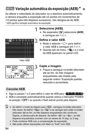3 Variação automática da exposição (AEB)N 
Ao alterar a velocidade do obturador ou a abertura automaticamente, 
a câmara enquadra a exposição até ±2 pontos em incrementos de 
1/3 pontos para três disparos sucessivos. Isto designa-se de AEB. 
* AEB significa Variação automática da exposição. 
Cancelar AEB 
94 
1 Seleccione [AEB]. 
  No separador [2] seleccione [AEB] 
e carregue em <0>. 
2 Defina o valor AEB. 
  Rode o selector <5> para definir 
o valor AEB e carregue em <0>. 
X Quando sair do menu, <h> e o nível 
de AEB aparecem no painel LCD. 
3 Capte a imagem. 
  Foque e carregue no botão obturador 
até ao fim. As três imagens 
enquadradas são tiradas pela 
seguinte ordem: Exposição padrão, 
reduzida e aumentada. 
Valor AEB 
  Siga os passos 1 e 2 para definir o valor de AEB para < >. 
  AEB é cancelado automaticamente quando coloca o interruptor POWER 
na posição <2> ou quando o flash estiver pronto para disparar. 
  Se definir o modo de disparo para <u>, carregue no botão obturador 
três vezes. Se definir <o> ou <i> e se carregar sem soltar no botão 
obturador até ao fim, os três disparos enquadrados são contínuos. 
Depois, a câmara pára de disparar. Se definir <j> ou <l>, os três 
disparos enquadrados ocorrem com um atraso de 10 seg. ou 2 seg. 
  Pode combinar AEB com a compensação da exposição. 
  Não pode utilizar exposições com flash ou "bulb" com AEB. 
 