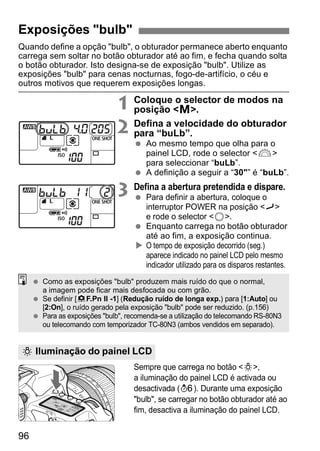 Quando define a opção "bulb", o obturador permanece aberto enquanto 
carrega sem soltar no botão obturador até ao fim, e fecha quando solta 
o botão obturador. Isto designa-se de exposição "bulb". Utilize as 
exposições "bulb" para cenas nocturnas, fogo-de-artifício, o céu e 
outros motivos que requerem exposições longas. 
96 
1 Coloque o selector de modos na 
posição <a>. 
2 Defina a velocidade do obturador 
para “buLb”. 
  Ao mesmo tempo que olha para o 
painel LCD, rode o selector <6> 
para seleccionar “buLb”. 
  A definição a seguir a “30"” é “buLb”. 
3 Defina a abertura pretendida e dispare. 
  Para definir a abertura, coloque o 
interruptor POWER na posição <J> 
e rode o selector <5>. 
  Enquanto carrega no botão obturador 
até ao fim, a exposição continua. 
X O tempo de exposição decorrido (seg.) 
aparece indicado no painel LCD pelo mesmo 
indicador utilizado para os disparos restantes. 
  Como as exposições "bulb" produzem mais ruído do que o normal, 
a imagem pode ficar mais desfocada ou com grão. 
  Se definir [8F.Pn II -1] (Redução ruído de longa exp.) para [1:Auto] ou 
[2:On], o ruído gerado pela exposição "bulb" pode ser reduzido. (p.156) 
  Para as exposições "bulb", recomenda-se a utilização do telecomando RS-80N3 
ou telecomando com temporizador TC-80N3 (ambos vendidos em separado). 
Sempre que carrega no botão <U>, 
a iluminação do painel LCD é activada ou 
desactivada (9). Durante uma exposição 
"bulb", se carregar no botão obturador até ao 
fim, desactiva a iluminação do painel LCD. 
Exposições "bulb" 
U Iluminação do painel LCD 
 