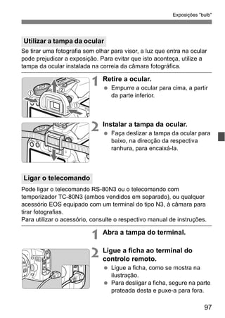 Exposições "bulb" 
Se tirar uma fotografia sem olhar para visor, a luz que entra na ocular 
pode prejudicar a exposição. Para evitar que isto aconteça, utilize a 
tampa da ocular instalada na correia da câmara fotográfica. 
97 
1 Retire a ocular. 
  Empurre a ocular para cima, a partir 
da parte inferior. 
2 Instalar a tampa da ocular. 
  Faça deslizar a tampa da ocular para 
baixo, na direcção da respectiva 
ranhura, para encaixá-la. 
Pode ligar o telecomando RS-80N3 ou o telecomando com 
temporizador TC-80N3 (ambos vendidos em separado), ou qualquer 
acessório EOS equipado com um terminal do tipo N3, à câmara para 
tirar fotografias. 
Para utilizar o acessório, consulte o respectivo manual de instruções. 
1 Abra a tampa do terminal. 
2 Ligue a ficha ao terminal do 
controlo remoto. 
  Ligue a ficha, como se mostra na 
ilustração. 
  Para desligar a ficha, segure na parte 
prateada desta e puxe-a para fora. 
Utilizar a tampa da ocular 
Ligar o telecomando 
 