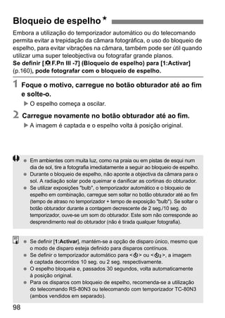 Bloqueio de espelhoN 
Embora a utilização do temporizador automático ou do telecomando 
permita evitar a trepidação da câmara fotográfica, o uso do bloqueio de 
espelho, para evitar vibrações na câmara, também pode ser útil quando 
utilizar uma super teleobjectiva ou fotografar grande planos. 
Se definir [8F.Pn III -7] (Bloqueio de espelho) para [1:Activar] 
(p.160), pode fotografar com o bloqueio de espelho. 
1 Foque o motivo, carregue no botão obturador até ao fim 
e solte-o. 
X O espelho começa a oscilar. 
2 Carregue novamente no botão obturador até ao fim. 
98 
X A imagem é captada e o espelho volta à posição original. 
  Em ambientes com muita luz, como na praia ou em pistas de esqui num 
dia de sol, tire a fotografia imediatamente a seguir ao bloqueio de espelho. 
  Durante o bloqueio de espelho, não aponte a objectiva da câmara para o 
sol. A radiação solar pode queimar e danificar as cortinas do obturador. 
  Se utilizar exposições "bulb", o temporizador automático e o bloqueio de 
espelho em combinação, carregue sem soltar no botão obturador até ao fim 
(tempo de atraso no temporizador + tempo de exposição "bulb"). Se soltar o 
botão obturador durante a contagem decrescente de 2 seg./10 seg. do 
temporizador, ouve-se um som do obturador. Este som não corresponde ao 
desprendimento real do obturador (não é tirada qualquer fotografia). 
  Se definir [1:Activar], mantém-se a opção de disparo único, mesmo que 
o modo de disparo esteja definido para disparos contínuos. 
  Se definir o temporizador automático para <j> ou <l>, a imagem 
é captada decorridos 10 seg. ou 2 seg. respectivamente. 
  O espelho bloqueia e, passados 30 segundos, volta automaticamente 
à posição original. 
  Para os disparos com bloqueio de espelho, recomenda-se a utilização 
do telecomando RS-80N3 ou telecomando com temporizador TC-80N3 
(ambos vendidos em separado). 
 