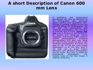 A short Description of Canon 600 
mm Lens 
• A qualitative and appreciating 
photograph can only be obtained by 
the photography skill, advanced 
digital camera and qualitative lens. 
Though in general, people do not use 
external lenses for photography, but 
for wild life photography and 
modeling photography, the necessity 
of external lens is more. Canon 600 
mm lens is famous in the market for 
its quality and advanced setting 
technique. This lens is widely used by 
wildlife photographers, modeling 
photographers and also now these 
are used by the tourists to get a high 
resolution photographs. It is also very 
easy to use. If you are using image 
stabilization on to this lens, then it 
will help you to avoid motion 
distortion and effective photography 
can be done. This lens is made for 
professional photography. The 
metallic body of this lens makes it 
weather protective. 
 